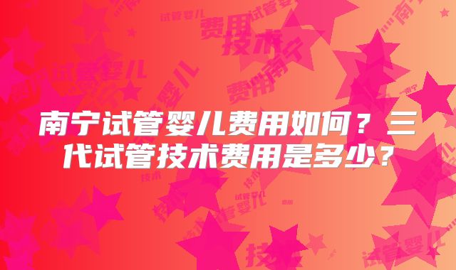 南宁试管婴儿费用如何？三代试管技术费用是多少？