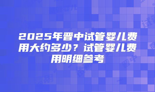 2025年晋中试管婴儿费用大约多少?试管婴儿费用明细参考