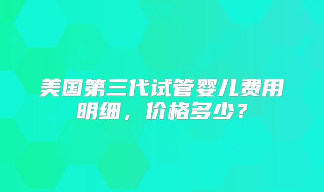 美国第三代试管婴儿费用明细,价格多少?