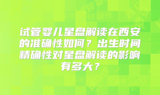 试管婴儿星盘解读在西安的准确性如何？出生时间精确性对星盘解读的影响有多大？
