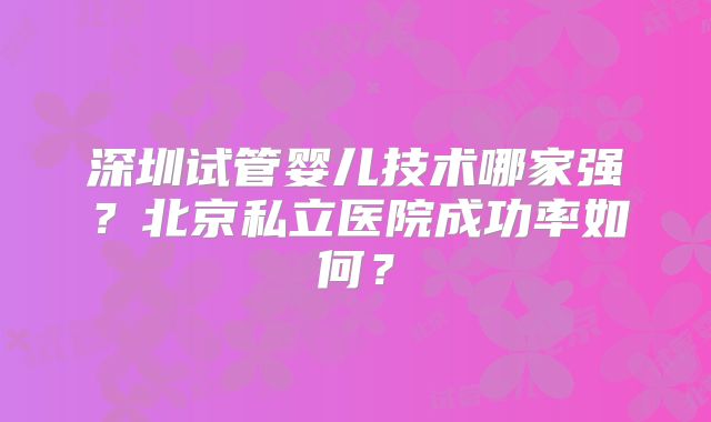 深圳试管婴儿技术哪家强?北京私立医院成功率如何?