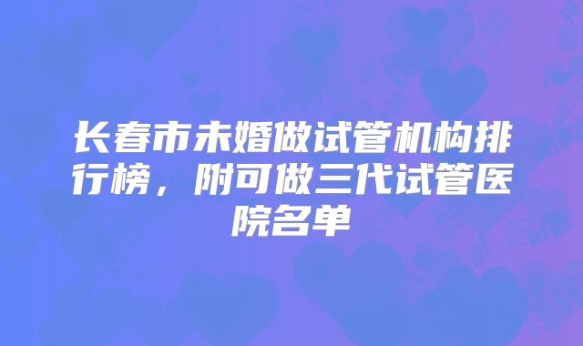 长春市未婚做试管机构排行榜，附可做三代试管医院名单