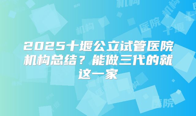 2025十堰公立试管医院机构总结？能做三代的就这一家
