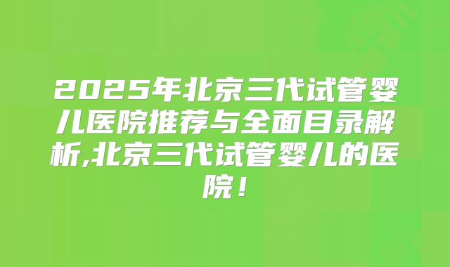 2025年北京三代试管婴儿医院推荐与全面目录解析,北京三代试管婴儿的医院!