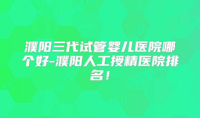 濮阳三代试管婴儿医院哪个好-濮阳人工授精医院排名！