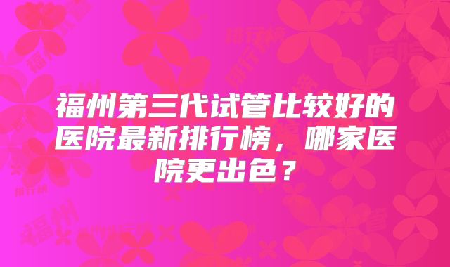 福州第三代试管比较好的医院最新排行榜，哪家医院更出色？