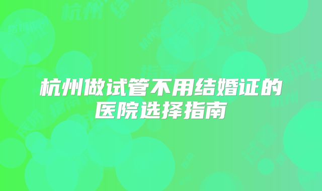 杭州做试管不用结婚证的医院选择指南