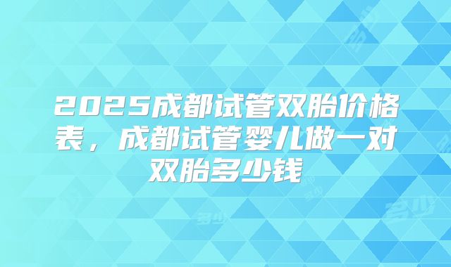 2025成都试管双胎价格表,成都试管婴儿做一对双胎多少钱