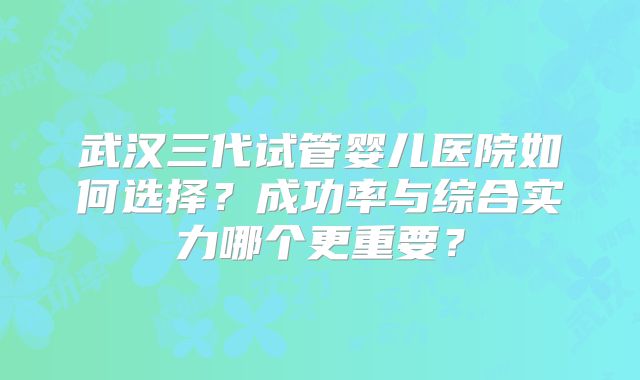 武汉三代试管婴儿医院如何选择?成功率与综合实力哪个更重要?