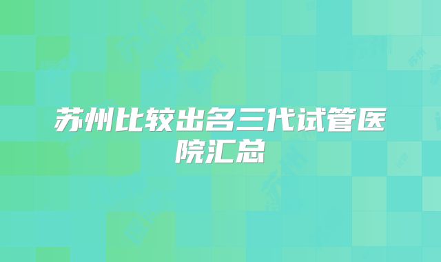 苏州比较出名三代试管医院汇总