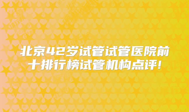 北京42岁试管试管医院前十排行榜试管机构点评!