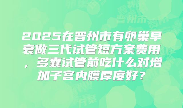 2025在晋州市有卵巢早衰做三代试管短方案费用,多囊试管前吃什么对增加子宫内膜厚度好?