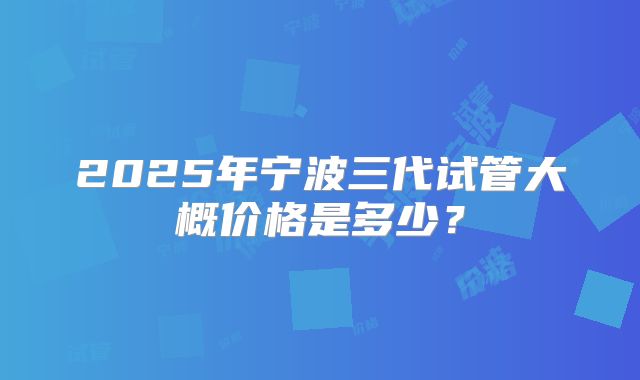 2025年宁波三代试管大概价格是多少？