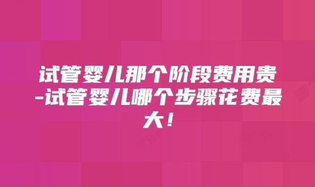 试管婴儿那个阶段费用贵-试管婴儿哪个步骤花费最大！
