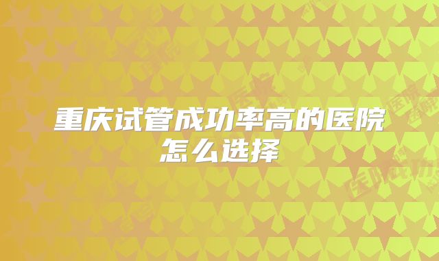 重庆试管成功率高的医院怎么选择