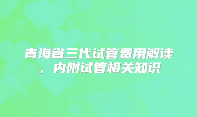 青海省三代试管费用解读，内附试管相关知识