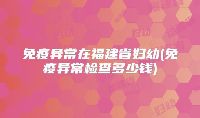 免疫异常在福建省妇幼(免疫异常检查多少钱)