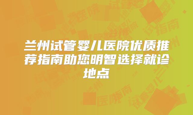 兰州试管婴儿医院优质推荐指南助您明智选择就诊地点