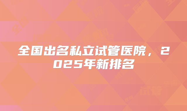 全国出名私立试管医院，2025年新排名