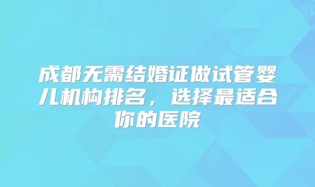 成都无需结婚证做试管婴儿机构排名，选择最适合你的医院