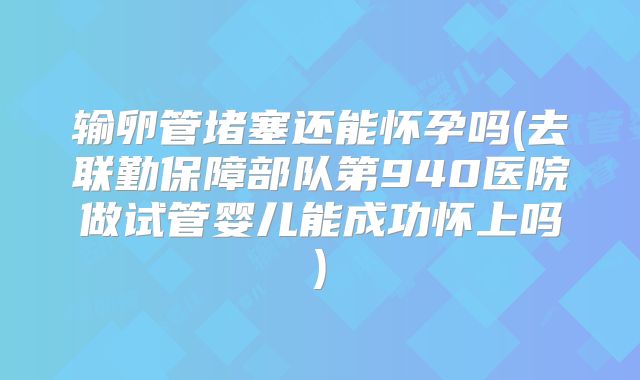 输卵管堵塞还能怀孕吗(去联勤保障部队第940医院做试管婴儿能成功怀上吗)