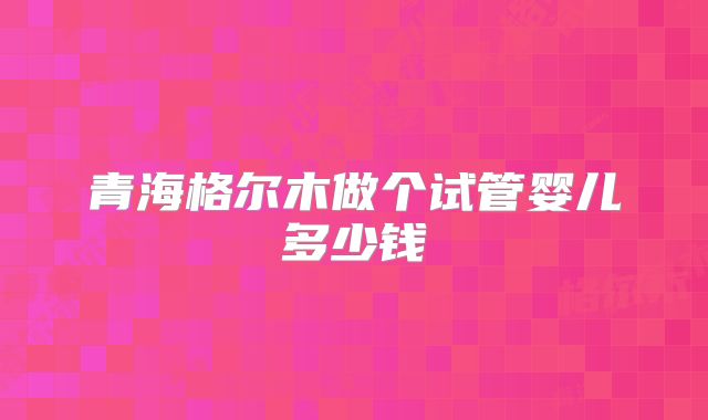 青海格尔木做个试管婴儿多少钱