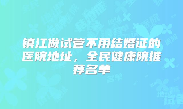 镇江做试管不用结婚证的医院地址，全民健康院推荐名单