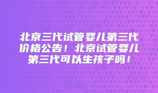 北京三代试管婴儿第三代价格公告！北京试管婴儿第三代可以生孩子吗！