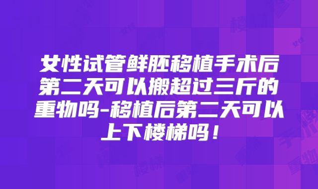 女性试管鲜胚移植手术后第二天可以搬超过三斤的重物吗-移植后第二天可以上下楼梯吗！