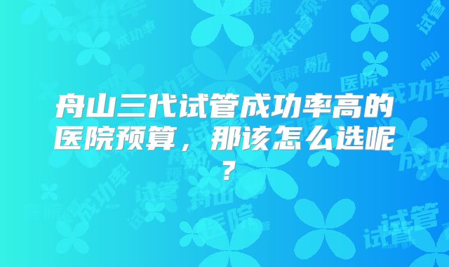 舟山三代试管成功率高的医院预算，那该怎么选呢？