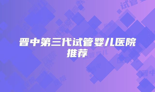 晋中第三代试管婴儿医院推荐