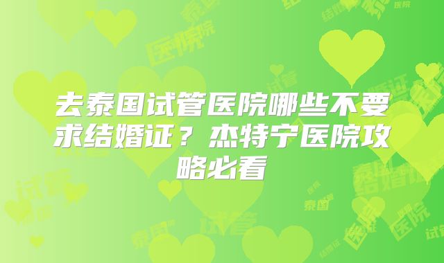 去泰国试管医院哪些不要求结婚证？杰特宁医院攻略必看
