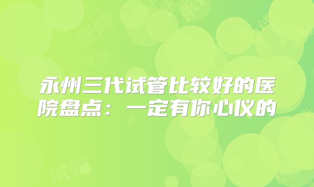 永州三代试管比较好的医院盘点：一定有你心仪的