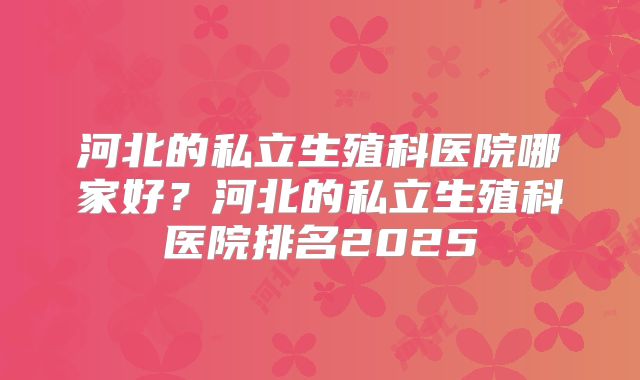河北的私立生殖科医院哪家好？河北的私立生殖科医院排名2025