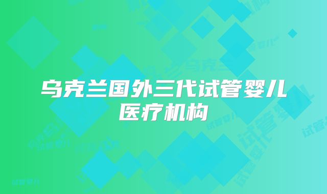 乌克兰国外三代试管婴儿医疗机构