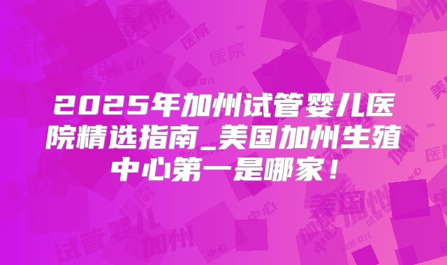 2025年加州试管婴儿医院精选指南_美国加州生殖中心第一是哪家！