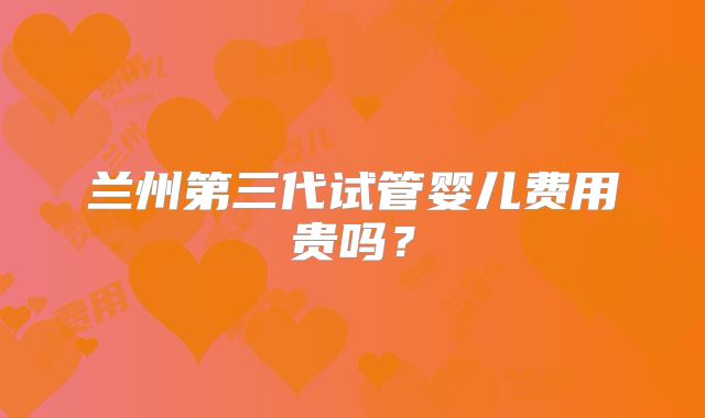 兰州第三代试管婴儿费用贵吗?