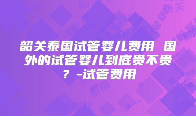 韶关泰国试管婴儿费用 国外的试管婴儿到底贵不贵？-试管费用