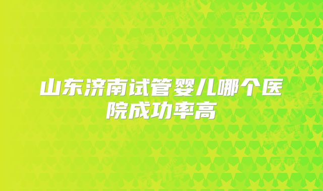 山东济南试管婴儿哪个医院成功率高