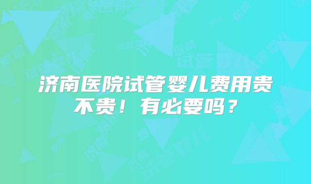 济南医院试管婴儿费用贵不贵!有必要吗?