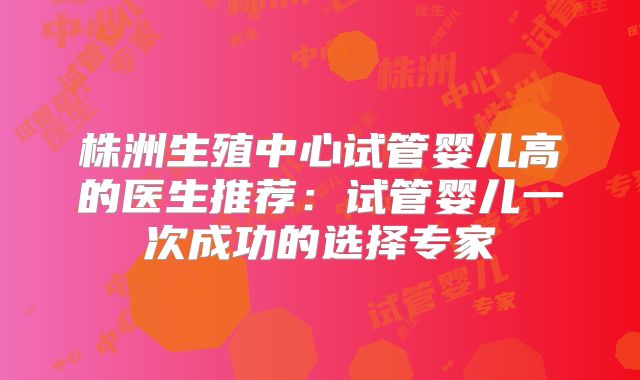 株洲生殖中心试管婴儿高的医生推荐:试管婴儿一次成功的选择专家