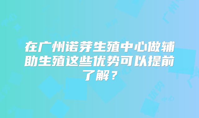 在广州诺芽生殖中心做辅助生殖这些优势可以提前了解？