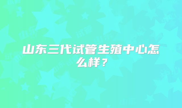山东三代试管生殖中心怎么样？