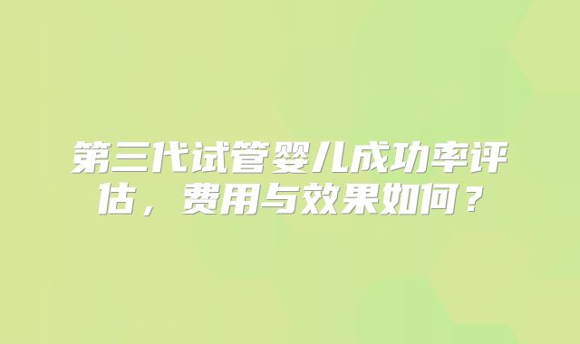 第三代试管婴儿成功率评估，费用与效果如何？