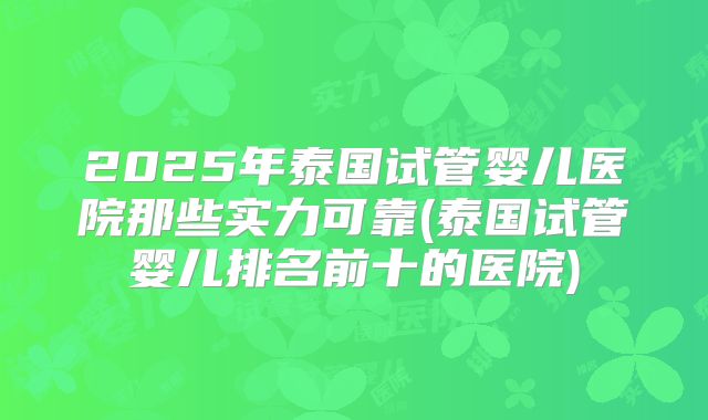 2025年泰国试管婴儿医院那些实力可靠(泰国试管婴儿排名前十的医院)
