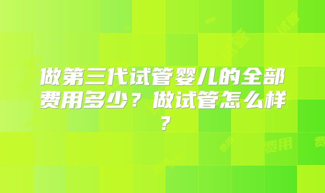 做第三代试管婴儿的全部费用多少？做试管怎么样？