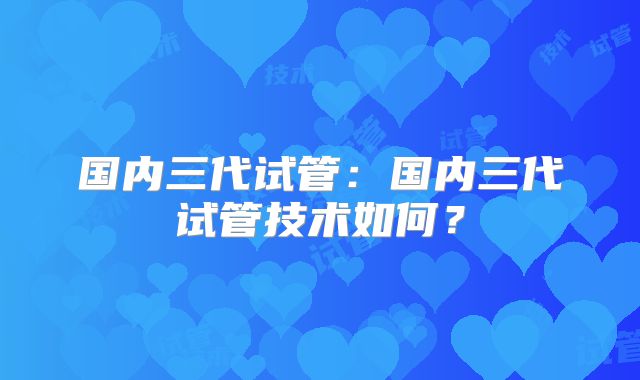 国内三代试管：国内三代试管技术如何？
