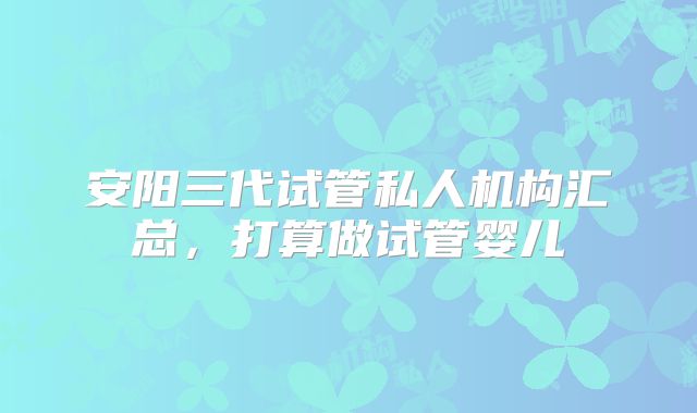 安阳三代试管私人机构汇总，打算做试管婴儿
