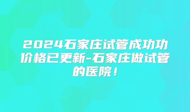 2024石家庄试管成功功价格已更新-石家庄做试管的医院！
