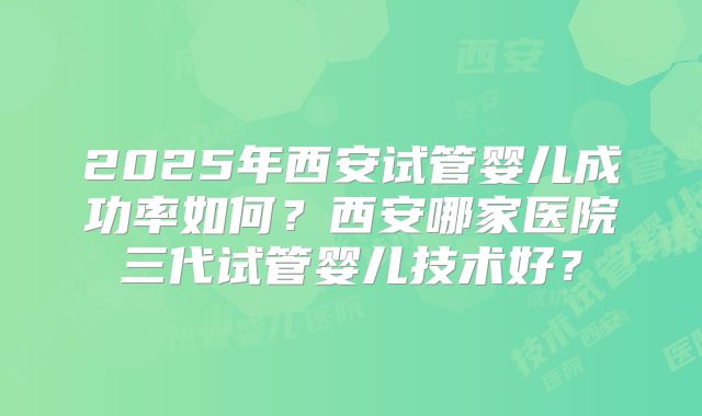 2025年西安试管婴儿成功率如何？西安哪家医院三代试管婴儿技术好？